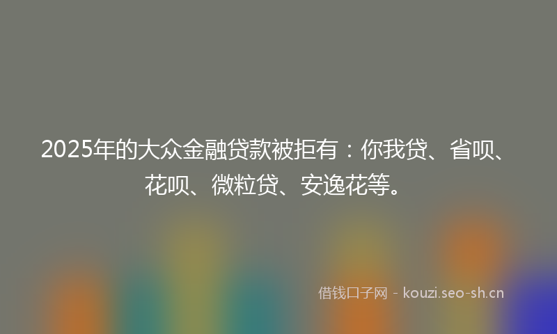 2025年的大众金融贷款被拒有：你我贷、省呗、花呗、微粒贷、安逸花等。