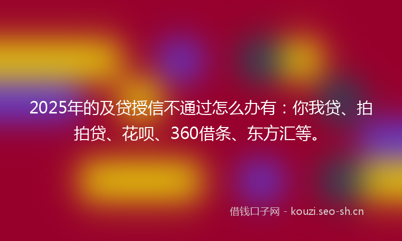 2025年的及贷授信不通过怎么办有：你我贷、拍拍贷、花呗、360借条、东方汇等。