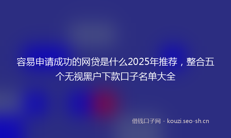 容易申请成功的网贷是什么2025年推荐，整合五个无视黑户下款口子名单大全