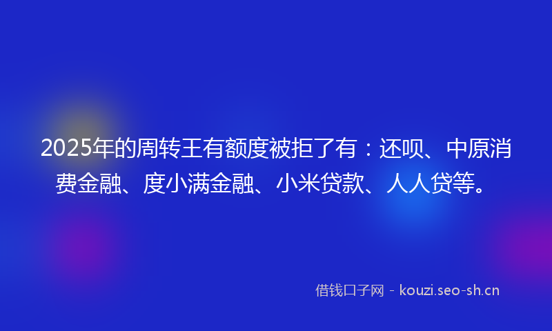 2025年的周转王有额度被拒了有：还呗、中原消费金融、度小满金融、小米贷款、人人贷等。