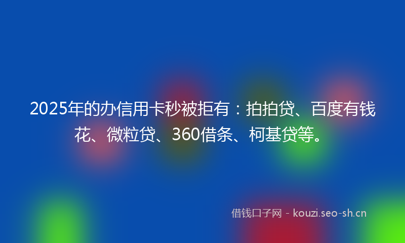2025年的办信用卡秒被拒有：拍拍贷、百度有钱花、微粒贷、360借条、柯基贷等。