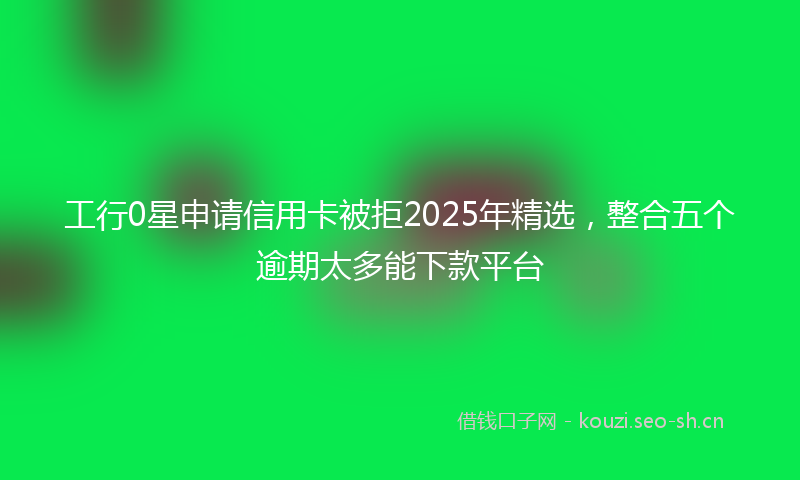 工行0星申请信用卡被拒2025年精选，整合五个逾期太多能下款平台