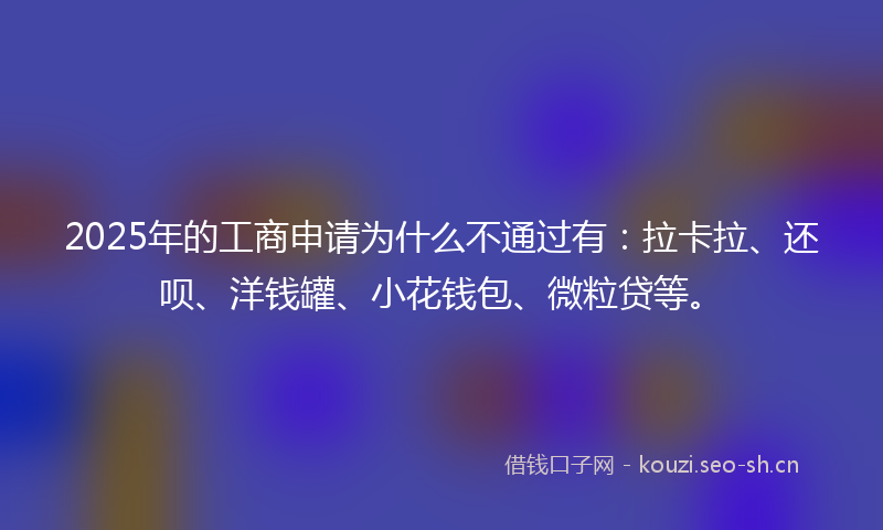 2025年的工商申请为什么不通过有：拉卡拉、还呗、洋钱罐、小花钱包、微粒贷等。