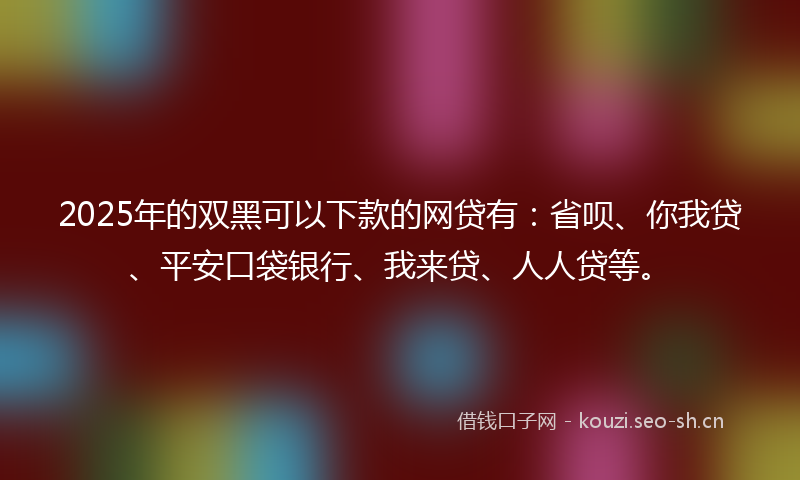 2025年的双黑可以下款的网贷有：省呗、你我贷、平安口袋银行、我来贷、人人贷等。