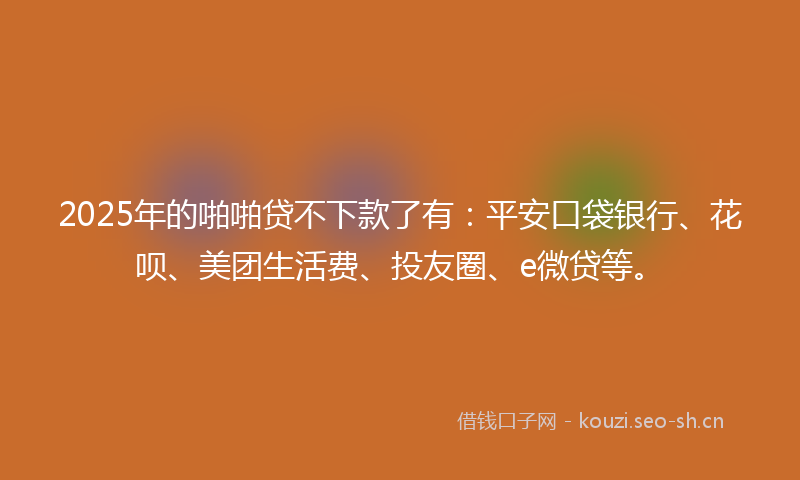 2025年的啪啪贷不下款了有：平安口袋银行、花呗、美团生活费、投友圈、e微贷等。
