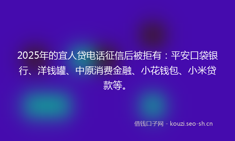 2025年的宜人贷电话征信后被拒有：平安口袋银行、洋钱罐、中原消费金融、小花钱包、小米贷款等。