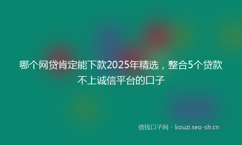 哪个网贷肯定能下款2025年精选，整合5个贷款不上诚信平台的口子