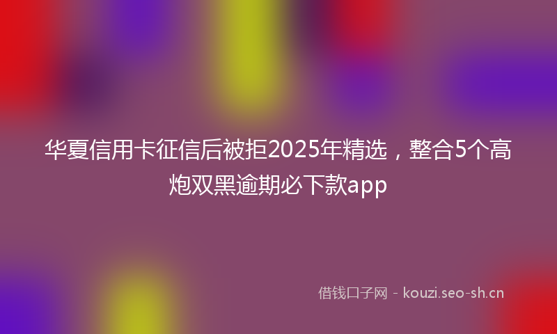 华夏信用卡征信后被拒2025年精选，整合5个高炮双黑逾期必下款app