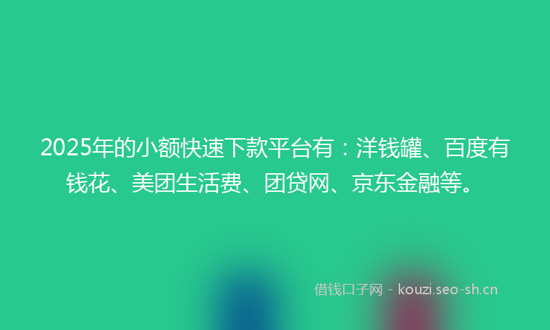 2025年的小额快速下款平台有：洋钱罐、百度有钱花、美团生活费、团贷网、京东金融等。