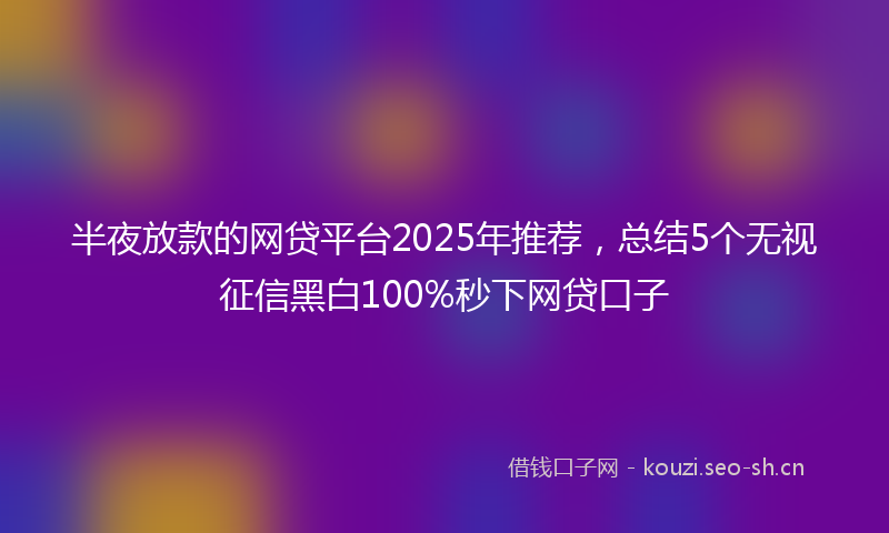半夜放款的网贷平台2025年推荐，总结5个无视征信黑白100%秒下网贷口子