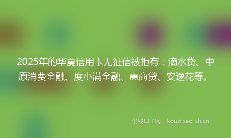 2025年的华夏信用卡无征信被拒有:滴水贷、中原消费金融、度小满金融、惠商贷、安逸花等。
