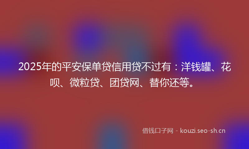 2025年的平安保单贷信用贷不过有：洋钱罐、花呗、微粒贷、团贷网、替你还等。