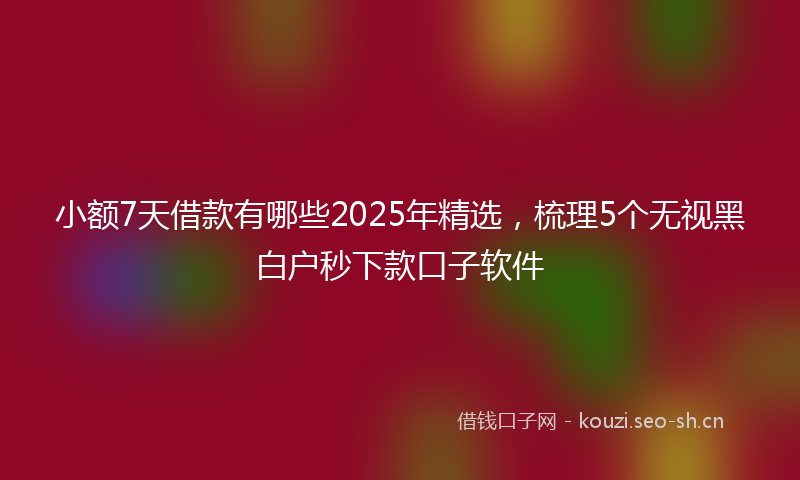 小额7天借款有哪些2025年精选，梳理5个无视黑白户秒下款口子软件