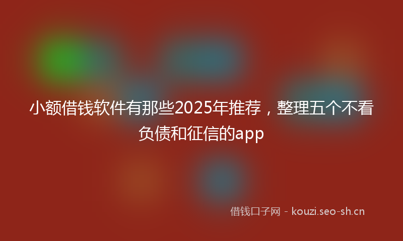 小额借钱软件有那些2025年推荐，整理五个不看负债和征信的app