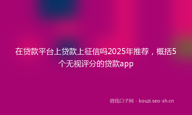 在贷款平台上贷款上征信吗2025年推荐，概括5个无视评分的贷款app
