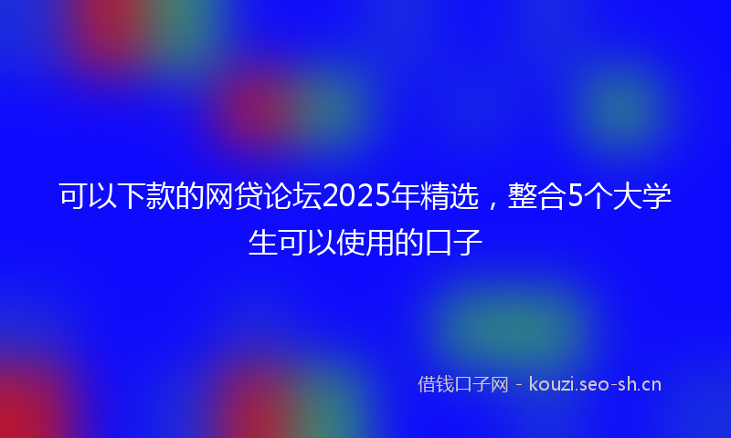 可以下款的网贷论坛2025年精选，整合5个大学生可以使用的口子