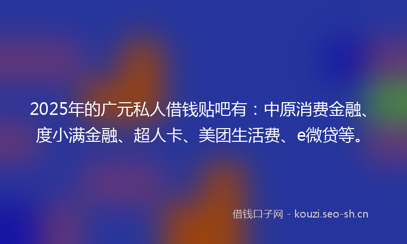 2025年的广元私人借钱贴吧有：中原消费金融、度小满金融、超人卡、美团生活费、e微贷等。