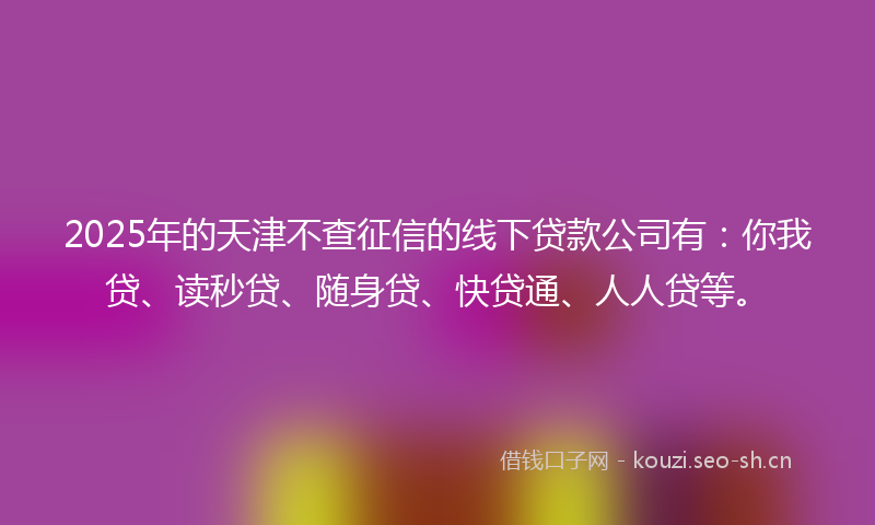 2025年的天津不查征信的线下贷款公司有：你我贷、读秒贷、随身贷、快贷通、人人贷等。