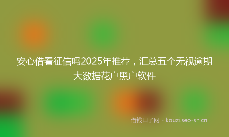 安心借看征信吗2025年推荐，汇总五个无视逾期大数据花户黑户软件