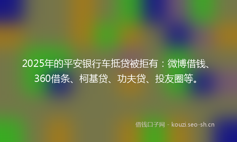 2025年的平安银行车抵贷被拒有：微博借钱、360借条、柯基贷、功夫贷、投友圈等。
