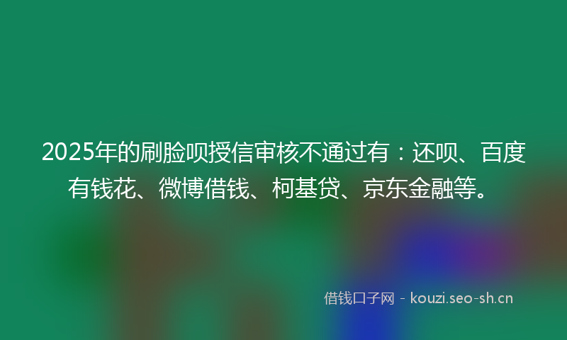2025年的刷脸呗授信审核不通过有：还呗、百度有钱花、微博借钱、柯基贷、京东金融等。