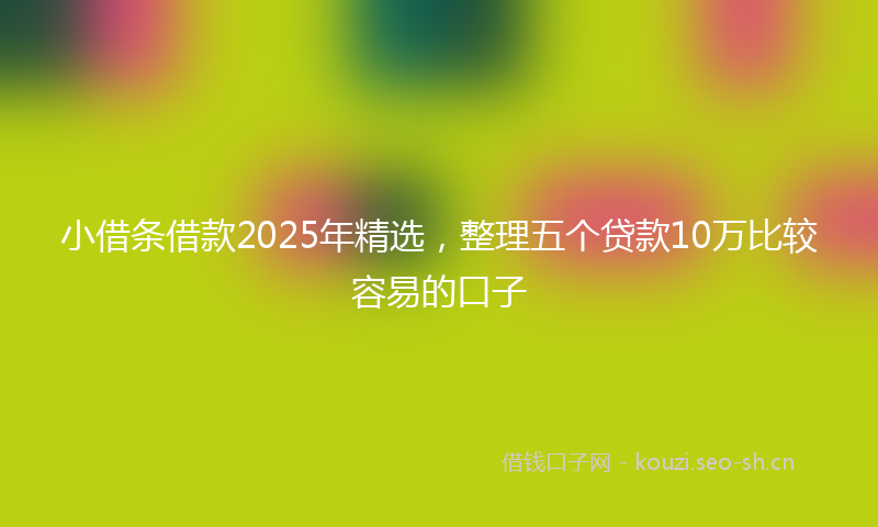 小借条借款2025年精选，整理五个贷款10万比较容易的口子