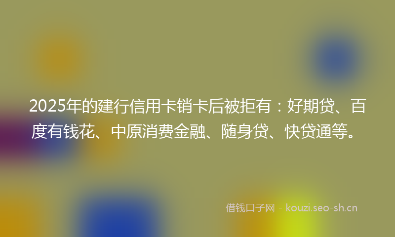 2025年的建行信用卡销卡后被拒有：好期贷、百度有钱花、中原消费金融、随身贷、快贷通等。