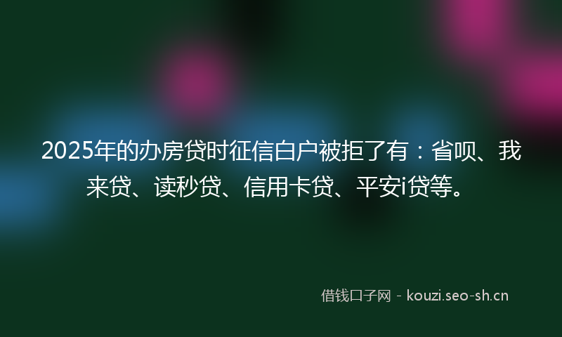 2025年的办房贷时征信白户被拒了有：省呗、我来贷、读秒贷、信用卡贷、平安i贷等。