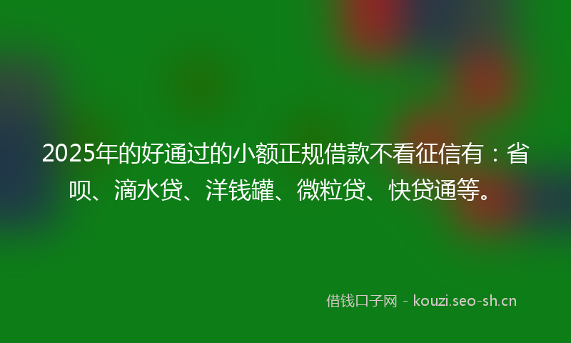 2025年的好通过的小额正规借款不看征信有:省呗、滴水贷、洋钱罐、微粒贷、快贷通等。