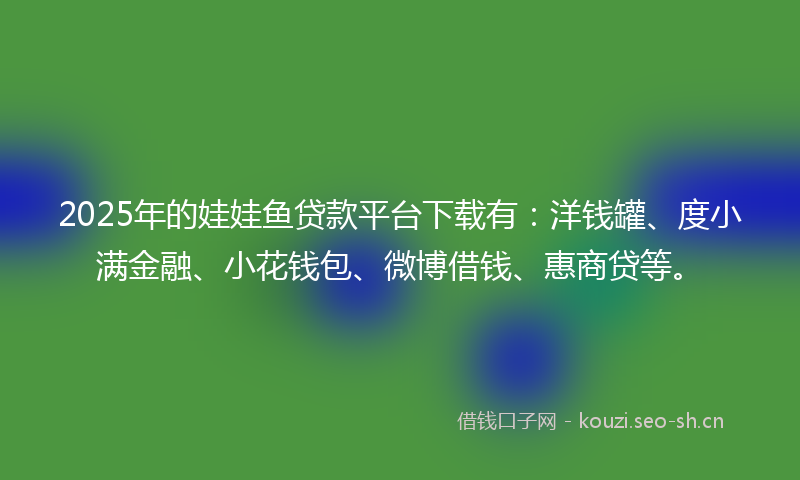 2025年的娃娃鱼贷款平台下载有：洋钱罐、度小满金融、小花钱包、微博借钱、惠商贷等。