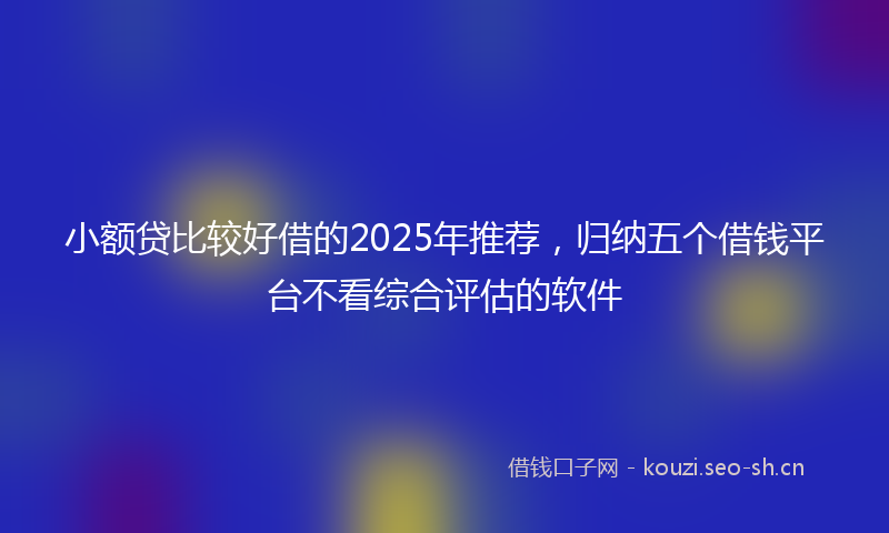 小额贷比较好借的2025年推荐，归纳五个借钱平台不看综合评估的软件