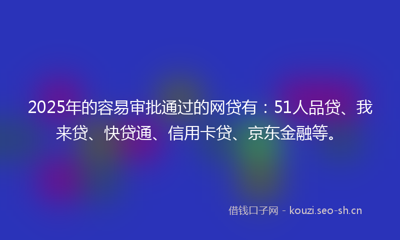 2025年的容易审批通过的网贷有：51人品贷、我来贷、快贷通、信用卡贷、京东金融等。