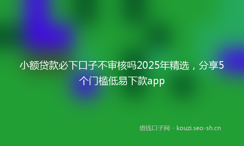 小额贷款必下口子不审核吗2025年精选，分享5个门槛低易下款app