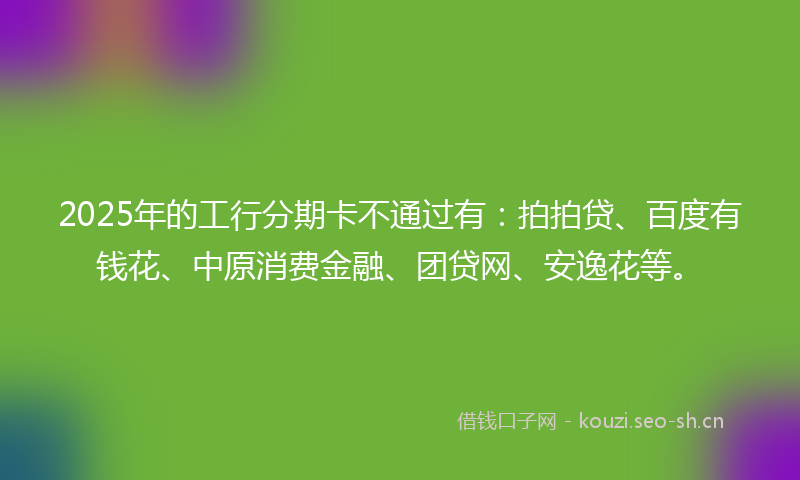 2025年的工行分期卡不通过有:拍拍贷、百度有钱花、中原消费金融、团贷网、安逸花等。
