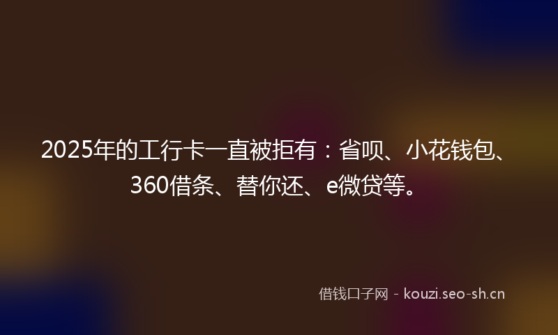 2025年的工行卡一直被拒有：省呗、小花钱包、360借条、替你还、e微贷等。