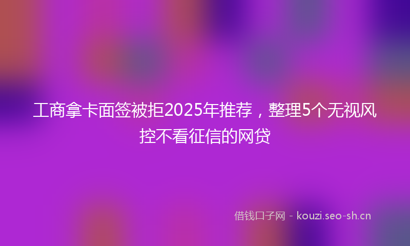 工商拿卡面签被拒2025年推荐，整理5个无视风控不看征信的网贷