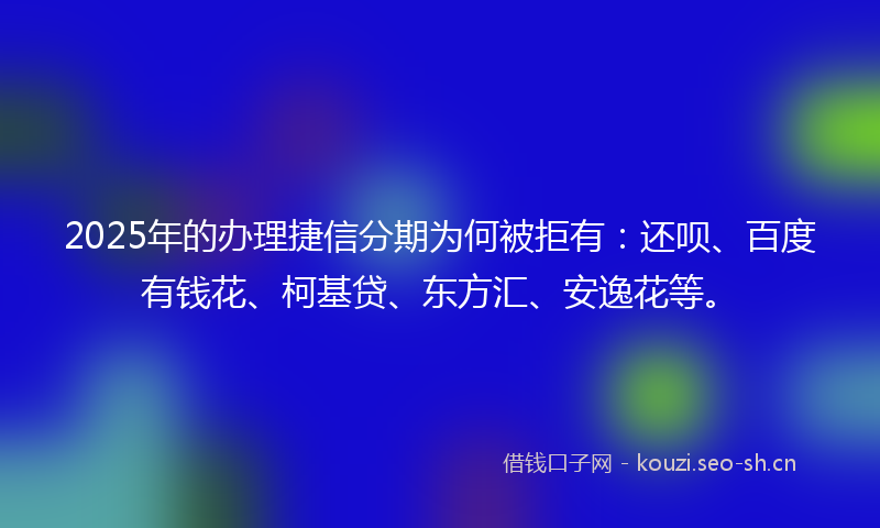 2025年的办理捷信分期为何被拒有：还呗、百度有钱花、柯基贷、东方汇、安逸花等。