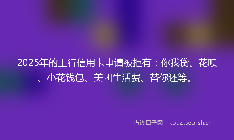 2025年的工行信用卡申请被拒有:你我贷、花呗、小花钱包、美团生活费、替你还等。
