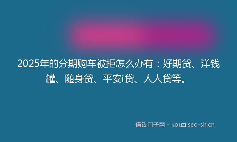 2025年的分期购车被拒怎么办有:好期贷、洋钱罐、随身贷、平安i贷、人人贷等。