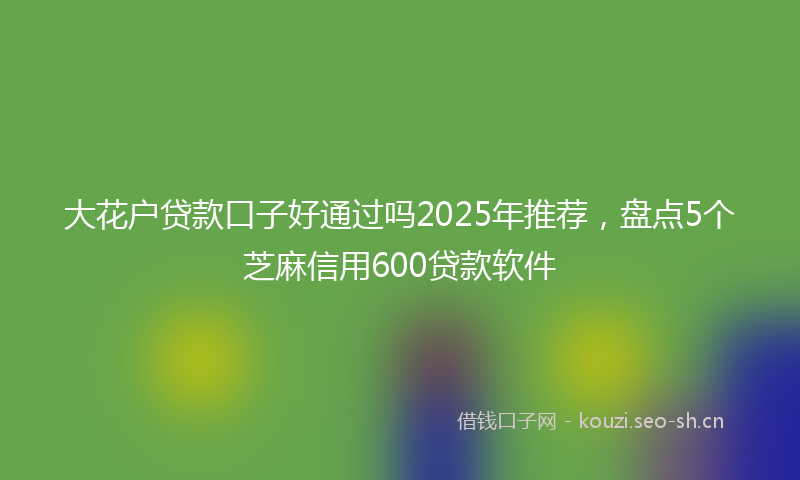 大花户贷款口子好通过吗2025年推荐，盘点5个芝麻信用600贷款软件
