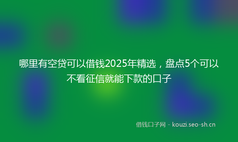 哪里有空贷可以借钱2025年精选,盘点5个可以不看征信就能下款的口子