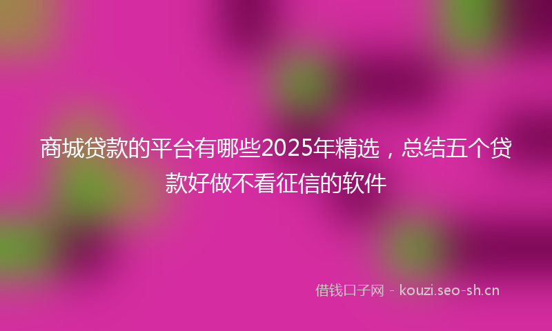 商城贷款的平台有哪些2025年精选，总结五个贷款好做不看征信的软件