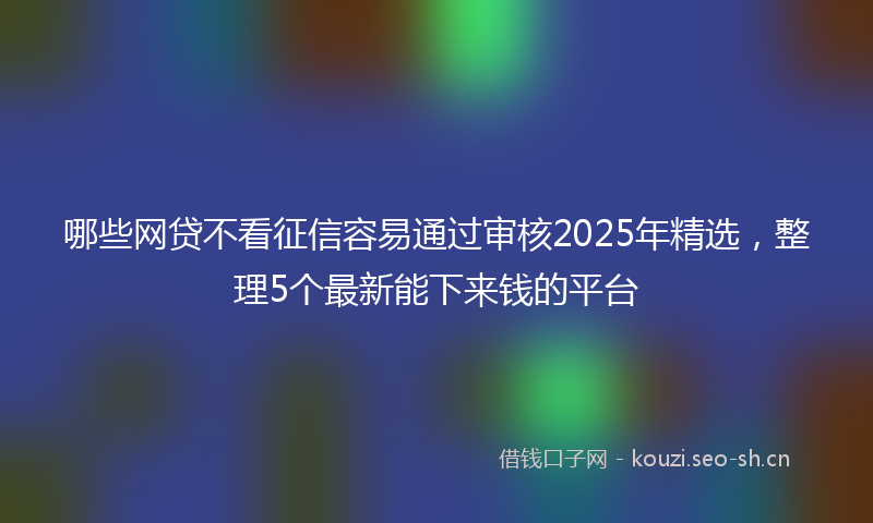 哪些网贷不看征信容易通过审核2025年精选，整理5个最新能下来钱的平台
