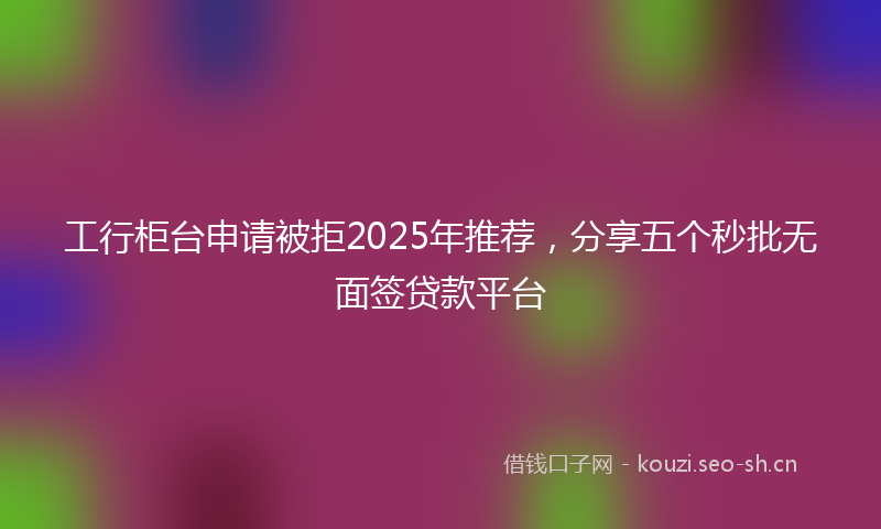 工行柜台申请被拒2025年推荐，分享五个秒批无面签贷款平台