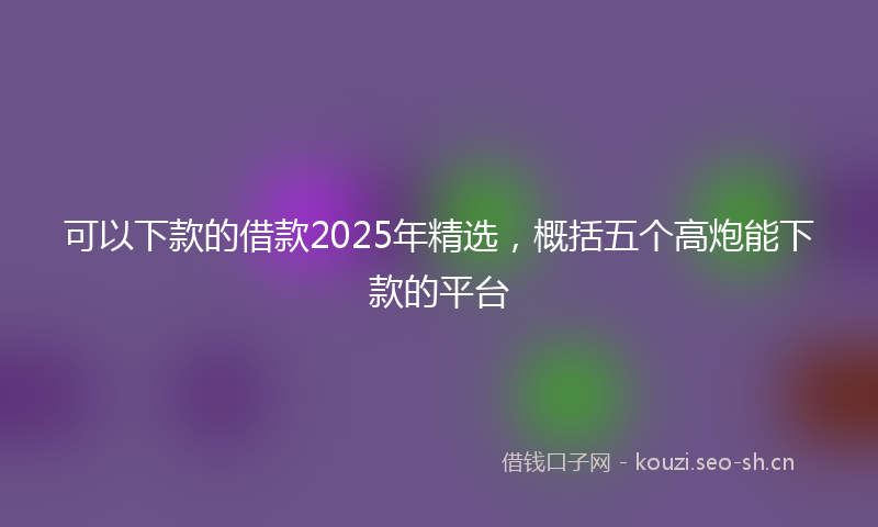 可以下款的借款2025年精选,概括五个高炮能下款的平台