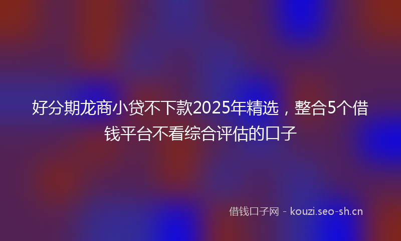 好分期龙商小贷不下款2025年精选，整合5个借钱平台不看综合评估的口子
