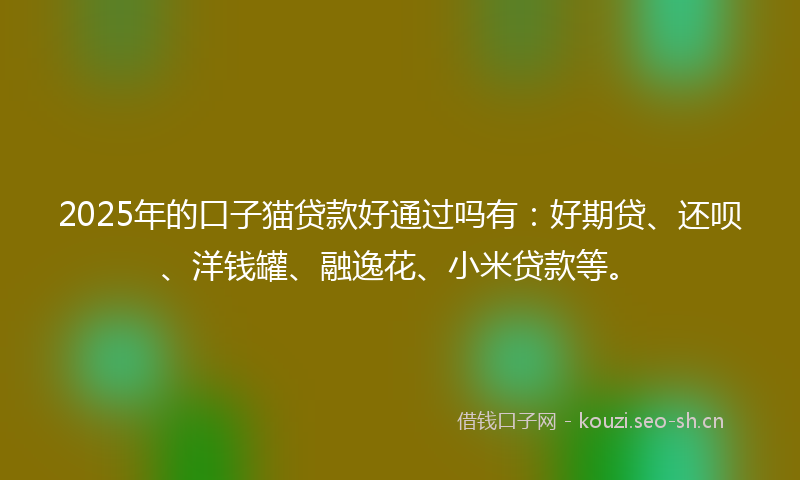 2025年的口子猫贷款好通过吗有：好期贷、还呗、洋钱罐、融逸花、小米贷款等。