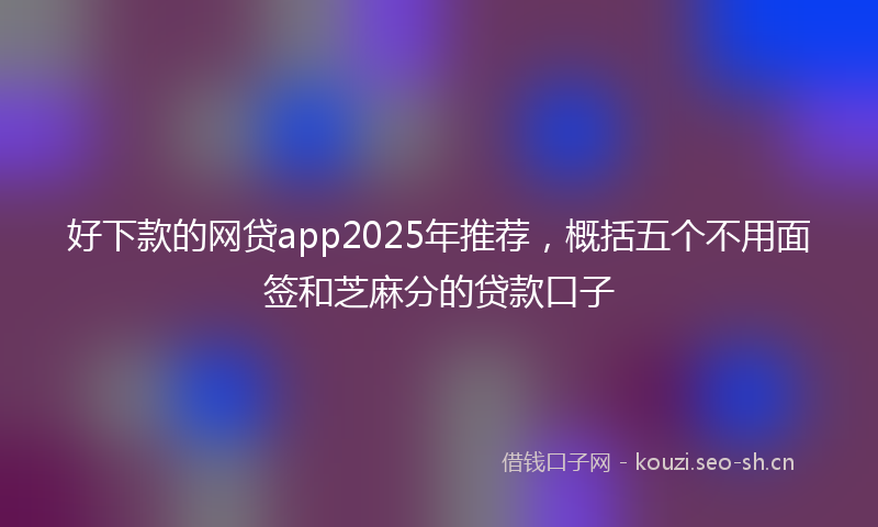 好下款的网贷app2025年推荐，概括五个不用面签和芝麻分的贷款口子