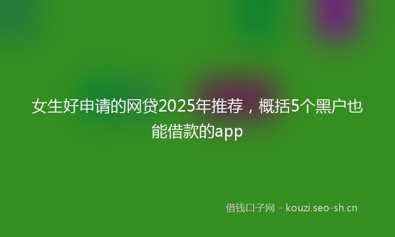 女生好申请的网贷2025年推荐，概括5个黑户也能借款的app