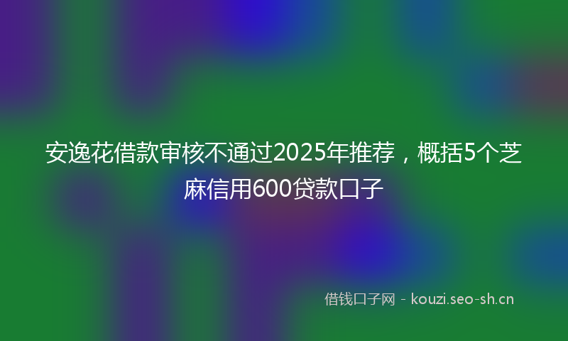 安逸花借款审核不通过2025年推荐，概括5个芝麻信用600贷款口子